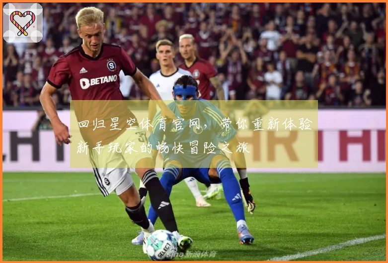 回归星空体育官网，带你重新体验新手玩家的畅快冒险之旅