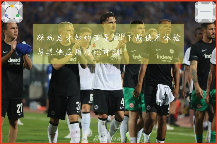 踩坑后才知的亚星APP下载使用体验与其他应用对比评测