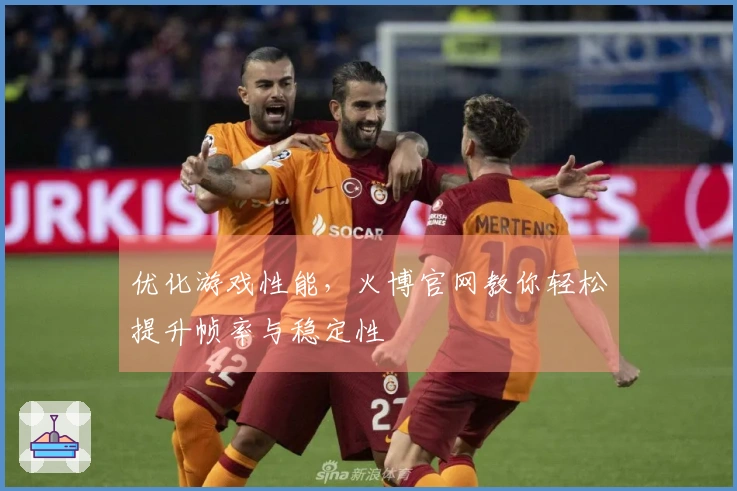 优化游戏性能，火博官网教你轻松提升帧率与稳定性