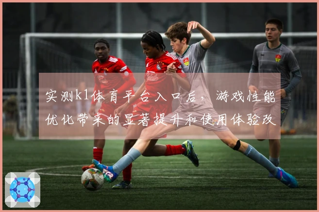 实测k1体育平台入口后，游戏性能优化带来的显著提升和使用体验改善